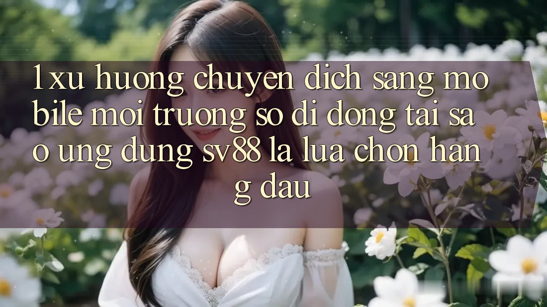 1. Xu Hướng Chuyển Dịch Sang Mobile Môi trường số di động: Tại Sao Ứng Dụng sv88 Là Lựa Chọn Hàng Đầu?