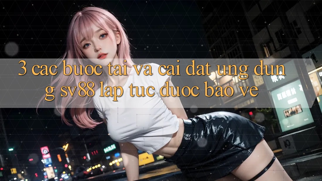 3. Các bước Tải Và Cài Đặt Ứng Dụng sv88 Lập tức, Được bảo vệ