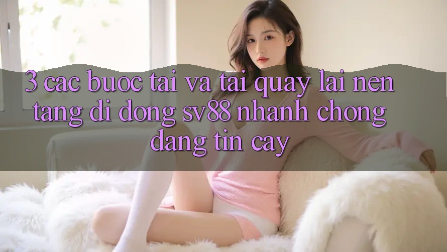 3. Các bước Tải Và Tải quay lại Nền tảng di động sv88 Nhanh Chóng, Đáng tin cậy 3. Các bước Tải Và Tải quay lại Nền tảng di động sv88 Nhanh Chóng, Đáng tin cậy