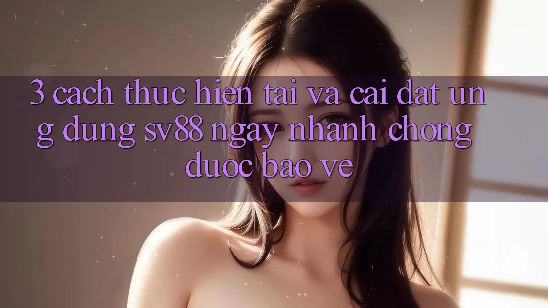 3. Cách thực hiện Tải Và Cài Đặt Ứng Dụng sv88 Ngay nhanh chóng, Được bảo vệ