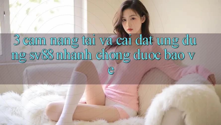 3. Cẩm nang Tải Và Cài Đặt Ứng Dụng sv88 Nhanh chóng, Được bảo vệ