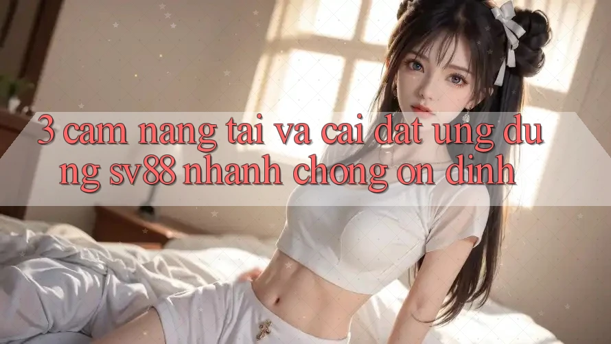 3. Cẩm nang Tải Và Cài Đặt Ứng Dụng sv88 Nhanh chóng, Ổn định
