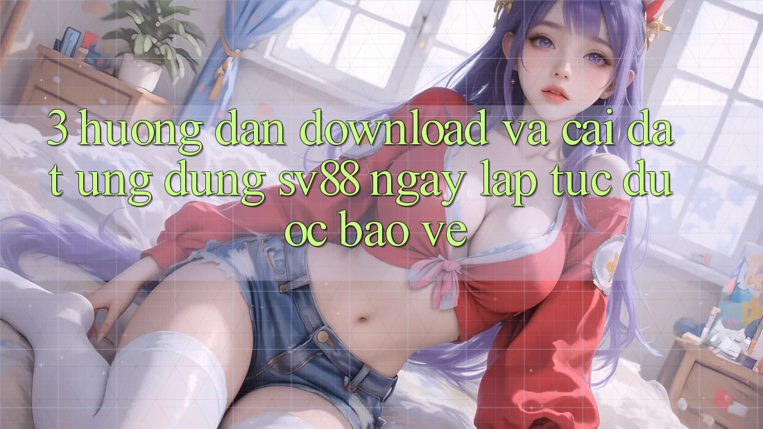 3. Hướng Dẫn Download Và Cài Đặt Ứng Dụng sv88 Ngay lập tức, Được bảo vệ