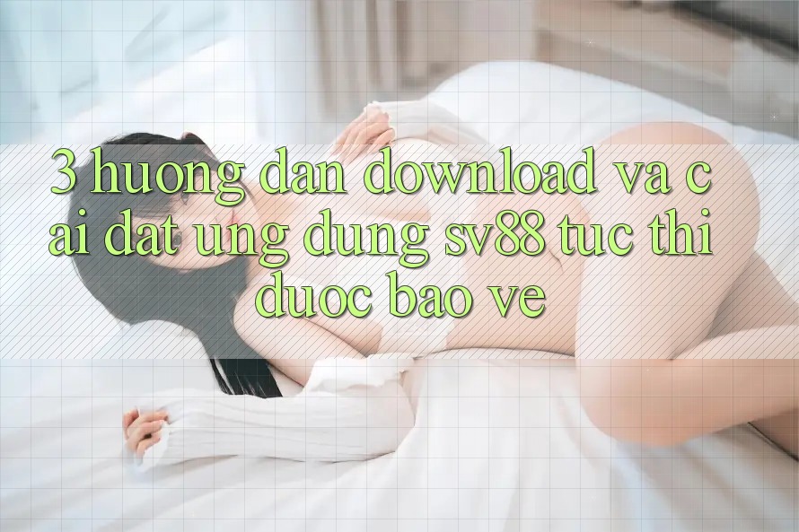 3. Hướng dẫn Download Và Cài đặt Ứng Dụng sv88 Tức thì, Được bảo vệ