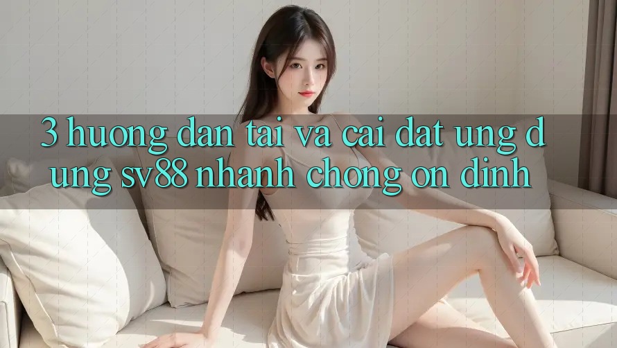 3. Hướng Dẫn Tải Và Cài Đặt Ứng Dụng sv88 Nhanh chóng, Ổn định