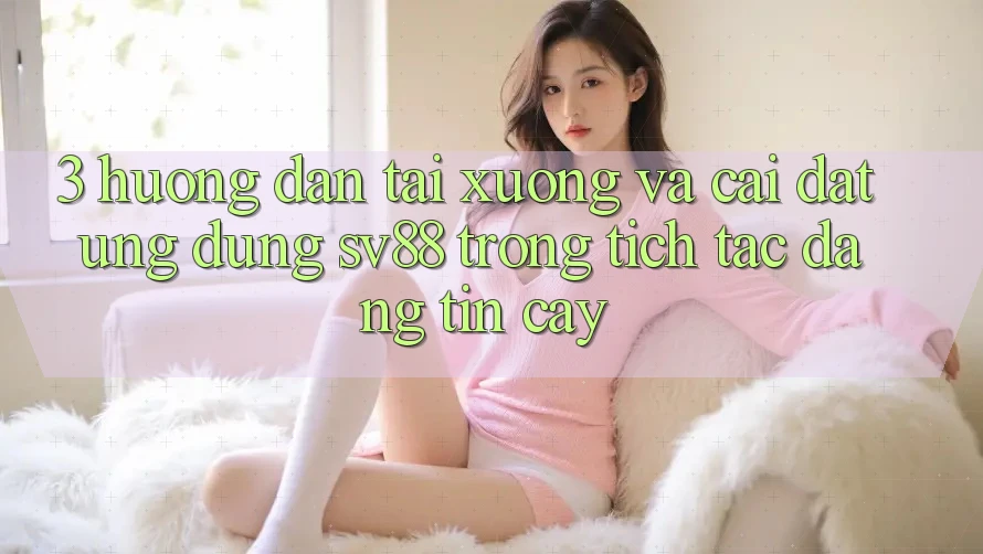 3. Hướng Dẫn Tải xuống Và Cài Đặt Ứng Dụng sv88 Trong tích tắc, Đáng tin cậy