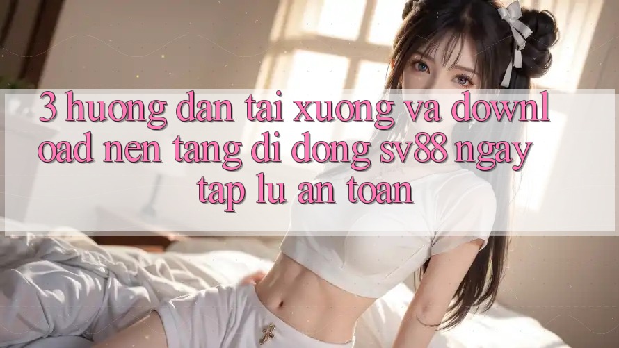 3. Hướng Dẫn Tải xuống Và Download Nền tảng di động sv88 Ngay tắp lự, An Toàn