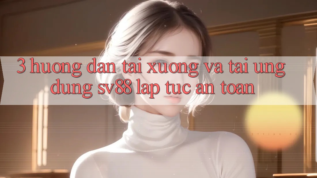 3. Hướng Dẫn Tải xuống Và Tải Ứng Dụng sv88 Lập tức, An Toàn