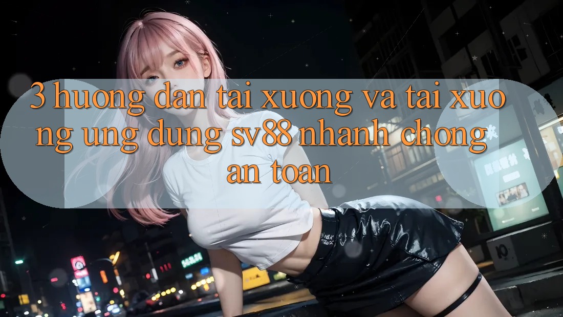 3. Hướng Dẫn Tải xuống Và Tải xuống Ứng Dụng sv88 Nhanh Chóng, An Toàn