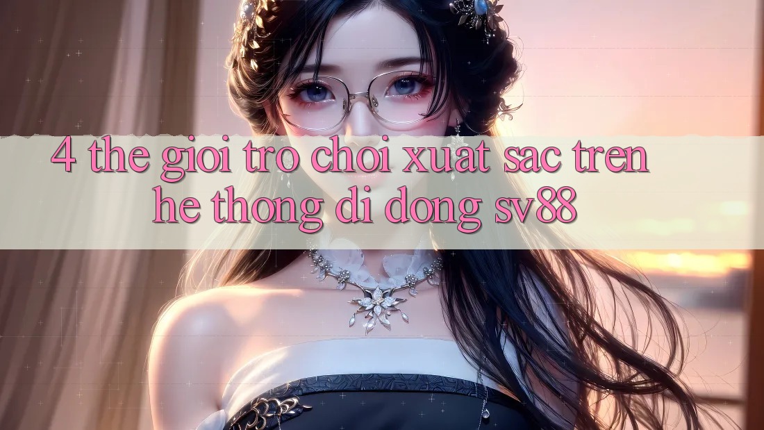 4. Thế Giới Trò Chơi Xuất sắc Trên Hệ thống di động sv88 4. Thế Giới Trò Chơi Xuất sắc Trên Hệ thống di động sv88