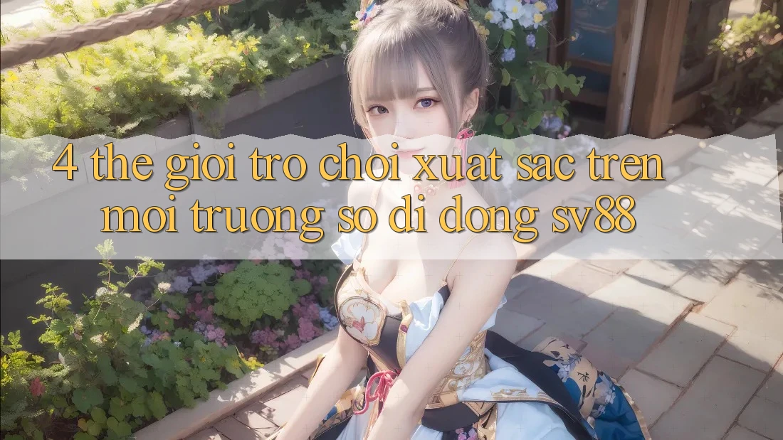 4. Thế Giới Trò Chơi Xuất sắc Trên Môi trường số di động sv88 4. Thế Giới Trò Chơi Xuất sắc Trên Môi trường số di động sv88