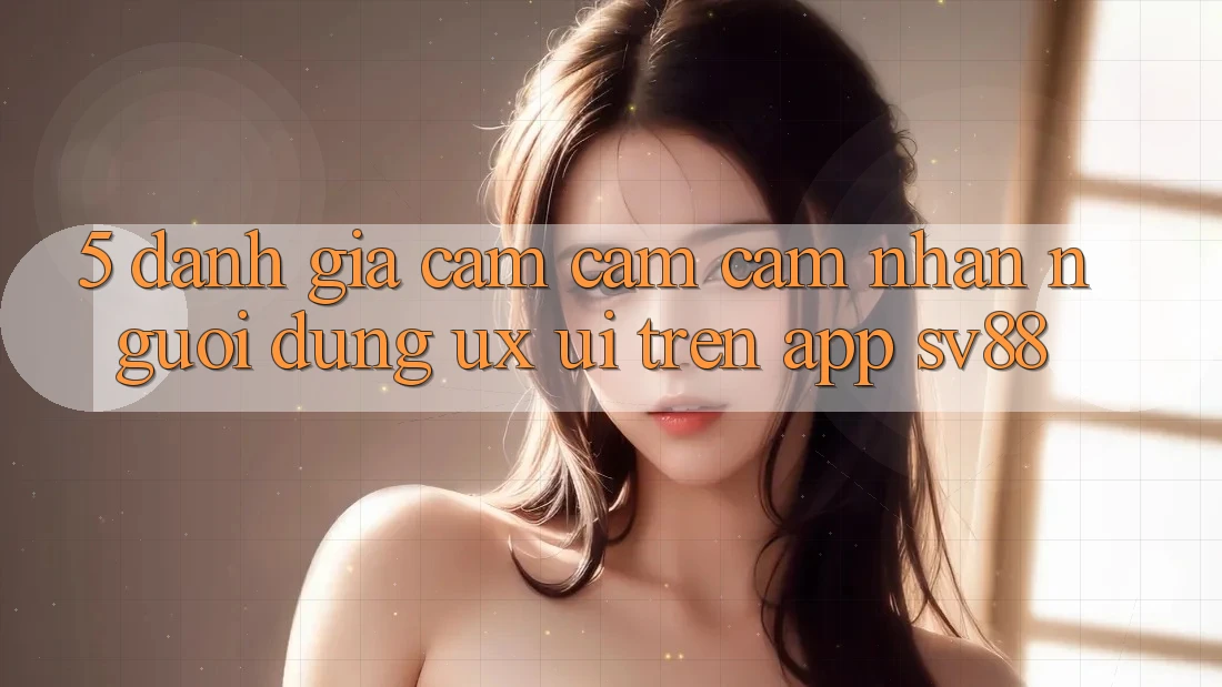 5. Đánh Giá Cảm cảm cảm nhận Người Dùng (UX/UI) Trên App sv88
