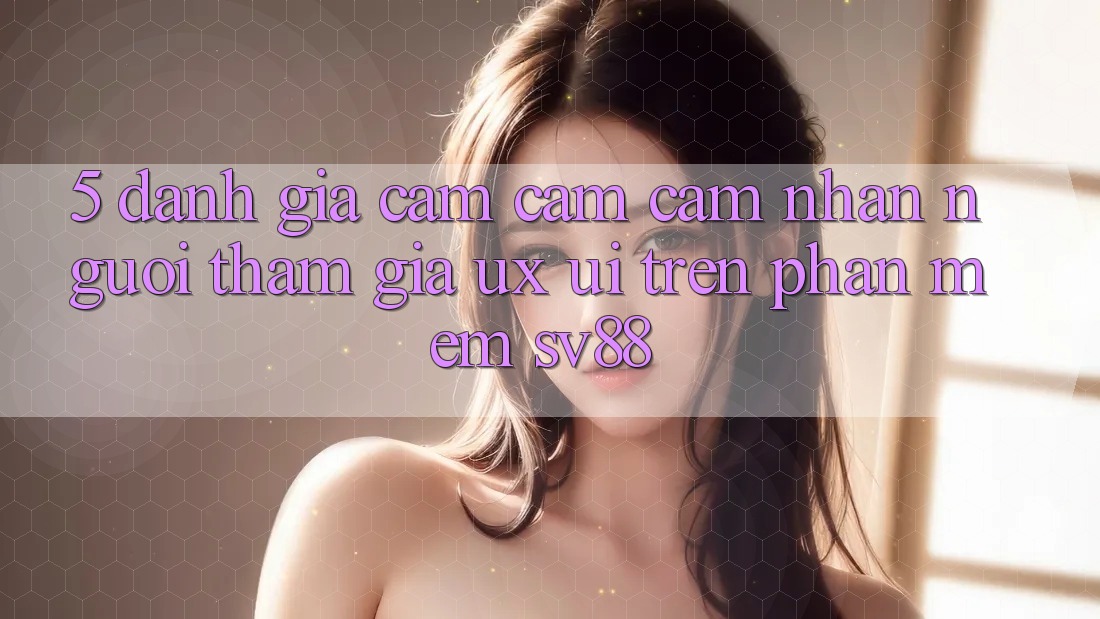 5. Đánh Giá Cảm cảm cảm nhận Người tham gia (UX/UI) Trên Phần mềm sv88 5. Đánh Giá Cảm cảm cảm nhận Người tham gia (UX/UI) Trên Phần mềm sv88