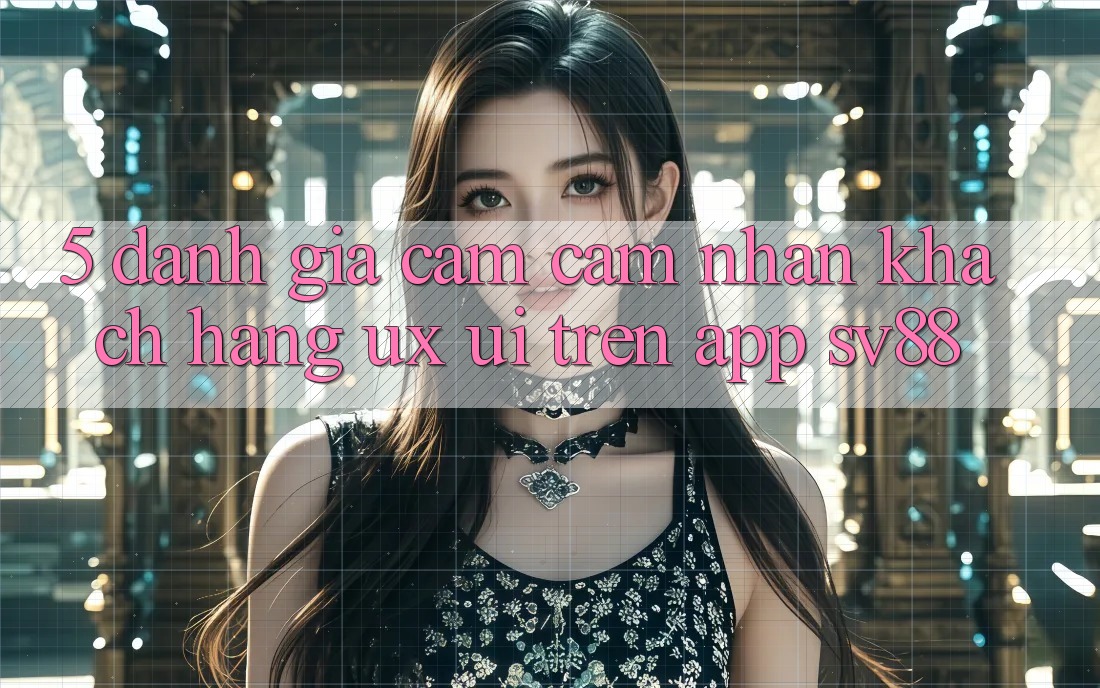 5. Đánh Giá Cảm cảm nhận Khách hàng (UX/UI) Trên App sv88 5. Đánh Giá Cảm cảm nhận Khách hàng (UX/UI) Trên App sv88