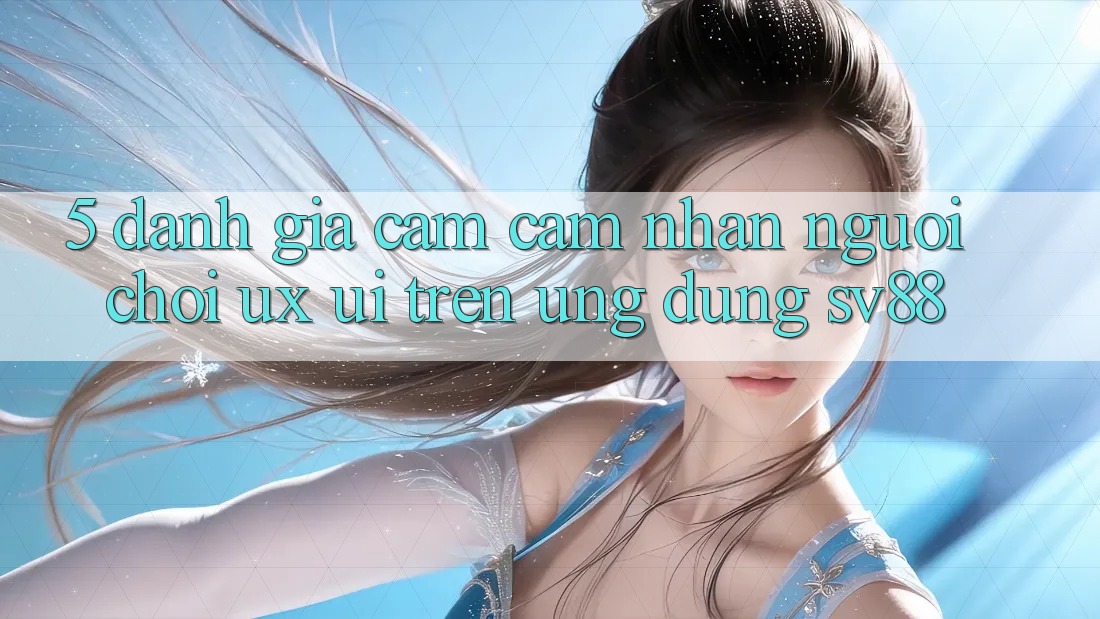 5. Đánh Giá Cảm cảm nhận Người chơi (UX/UI) Trên Ứng dụng sv88