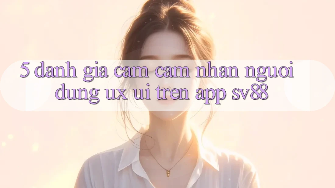 5. Đánh Giá Cảm cảm nhận Người Dùng (UX/UI) Trên App sv88