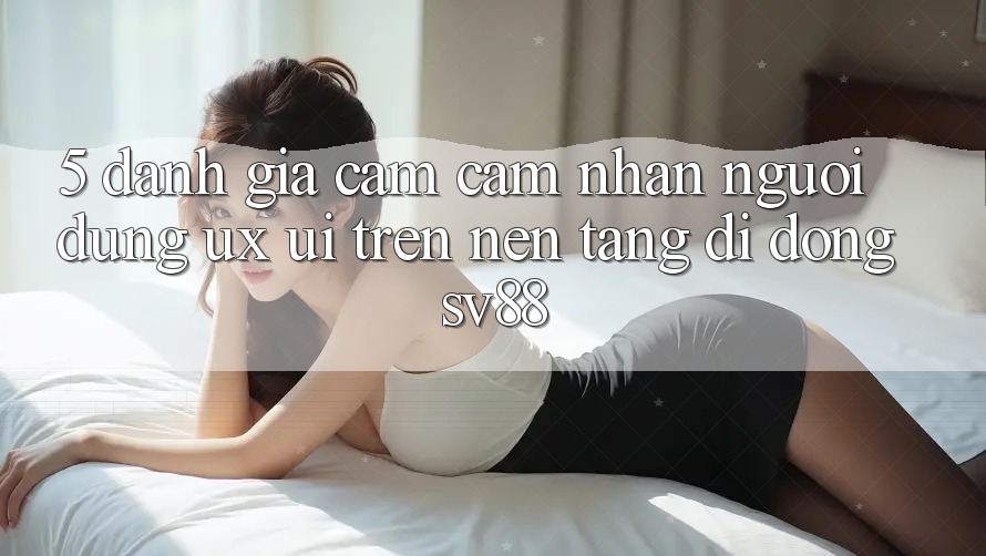 5. Đánh Giá Cảm cảm nhận Người Dùng (UX/UI) Trên Nền tảng di động sv88 5. Đánh Giá Cảm cảm nhận Người Dùng (UX/UI) Trên Nền tảng di động sv88