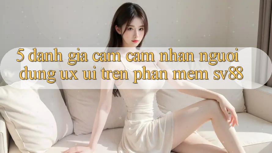 5. Đánh Giá Cảm cảm nhận Người Dùng (UX/UI) Trên Phần mềm sv88 5. Đánh Giá Cảm cảm nhận Người Dùng (UX/UI) Trên Phần mềm sv88