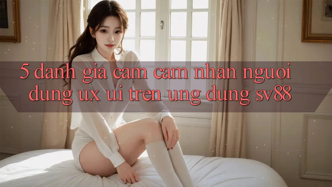 5. Đánh Giá Cảm cảm nhận Người dùng (UX/UI) Trên Ứng dụng sv88