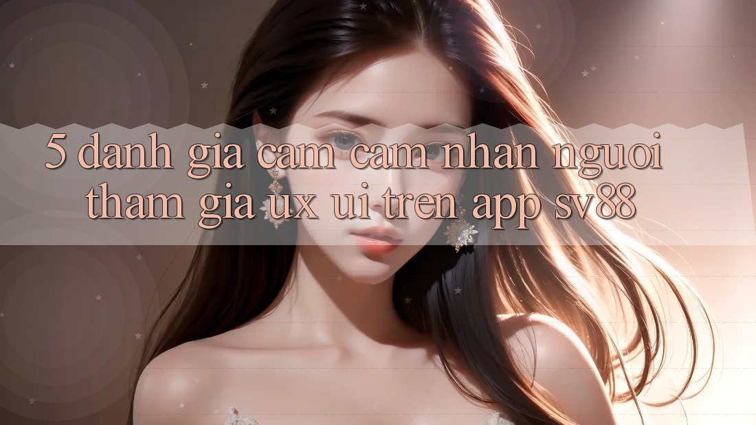 5. Đánh Giá Cảm cảm nhận Người tham gia (UX/UI) Trên App sv88 5. Đánh Giá Cảm cảm nhận Người tham gia (UX/UI) Trên App sv88