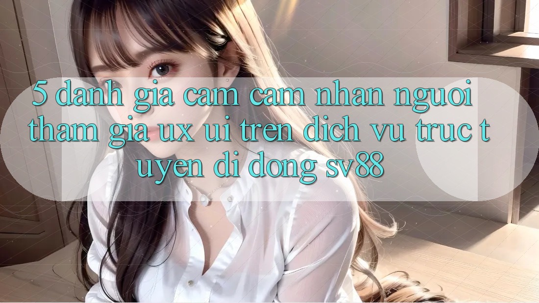 5. Đánh Giá Cảm cảm nhận Người tham gia (UX/UI) Trên Dịch vụ trực tuyến di động sv88
