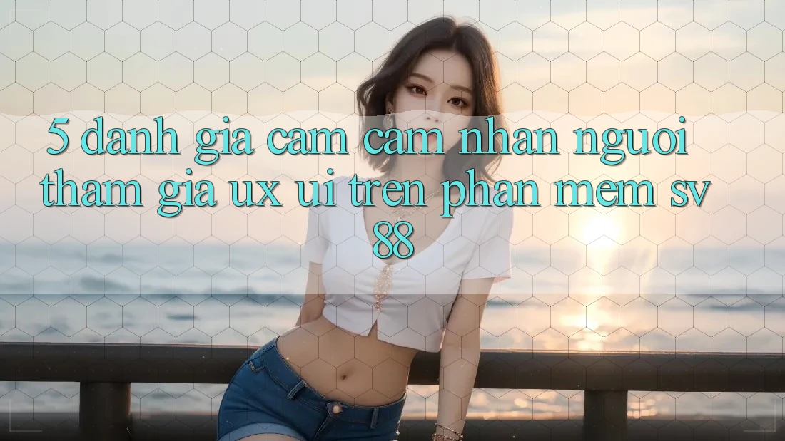 5. Đánh Giá Cảm cảm nhận Người tham gia (UX/UI) Trên Phần mềm sv88