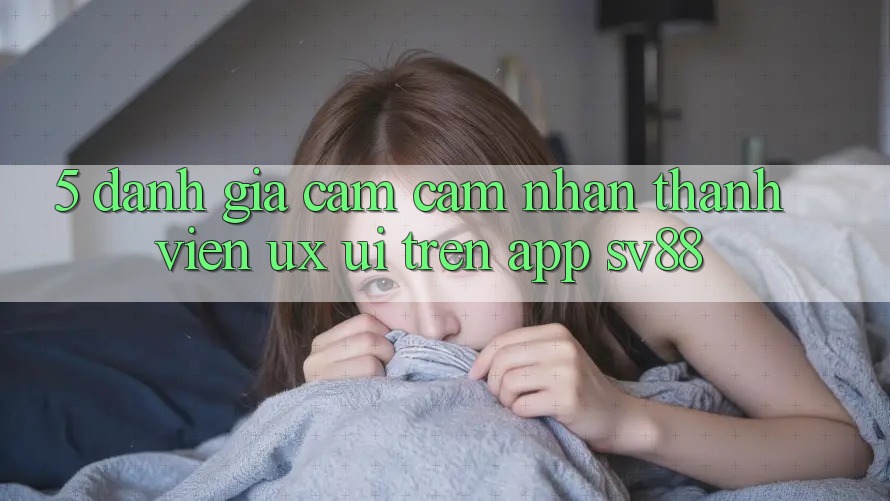 5. Đánh Giá Cảm cảm nhận Thành viên (UX/UI) Trên App sv88 5. Đánh Giá Cảm cảm nhận Thành viên (UX/UI) Trên App sv88