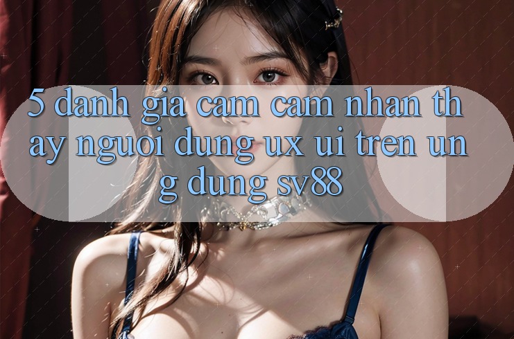 5. Đánh Giá Cảm cảm nhận thấy Người Dùng (UX/UI) Trên Ứng dụng sv88