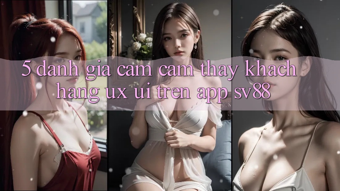5. Đánh Giá Cảm cảm thấy Khách hàng (UX/UI) Trên App sv88 5. Đánh Giá Cảm cảm thấy Khách hàng (UX/UI) Trên App sv88