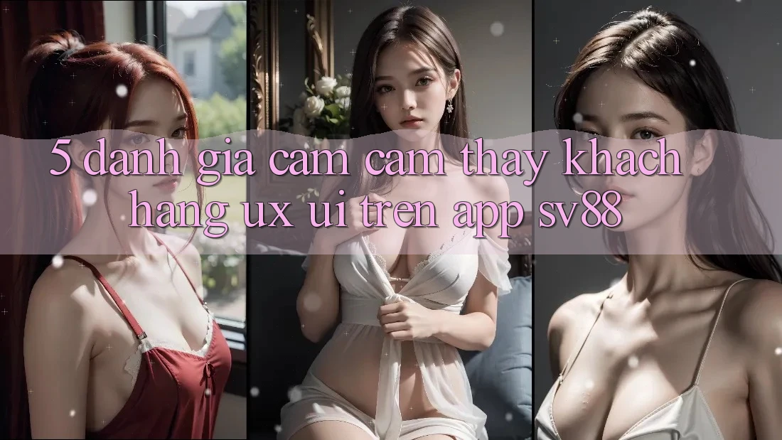 5. Đánh Giá Cảm cảm thấy Khách hàng (UX/UI) Trên App sv88 5. Đánh Giá Cảm cảm thấy Khách hàng (UX/UI) Trên App sv88