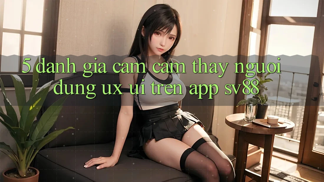 5. Đánh Giá Cảm cảm thấy Người Dùng (UX/UI) Trên App sv88
