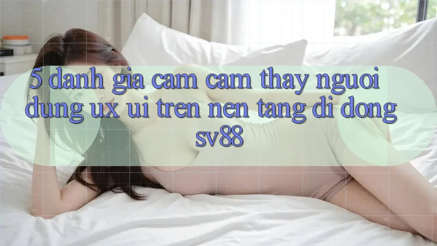 5. Đánh Giá Cảm cảm thấy Người Dùng (UX/UI) Trên Nền tảng di động sv88 5. Đánh Giá Cảm cảm thấy Người Dùng (UX/UI) Trên Nền tảng di động sv88