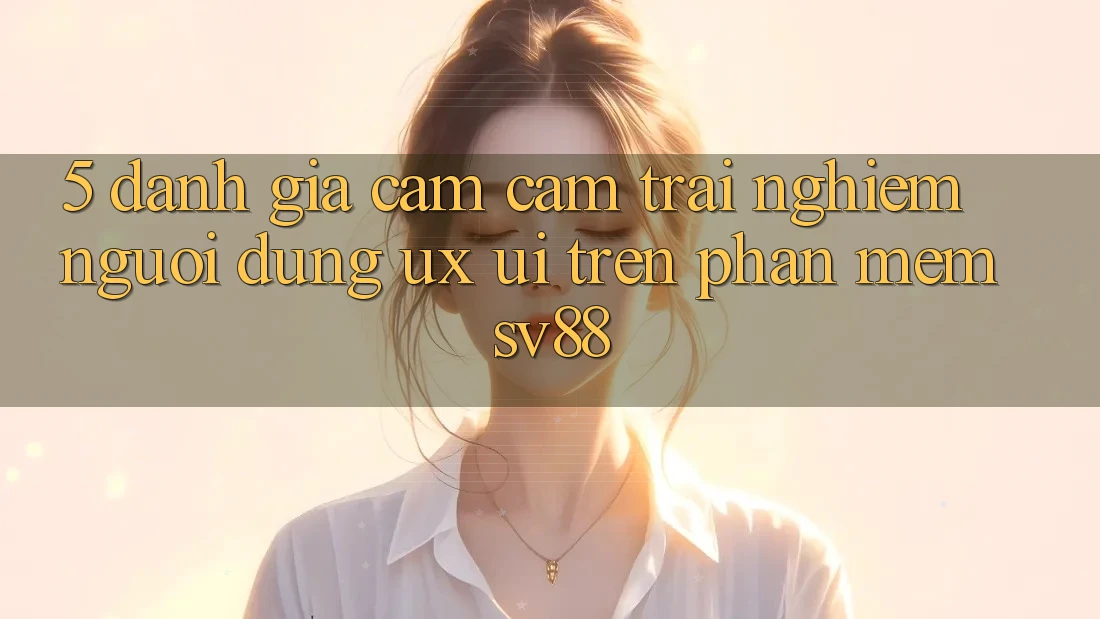 5. Đánh Giá Cảm cảm trải nghiệm Người Dùng (UX/UI) Trên Phần mềm sv88 5. Đánh Giá Cảm cảm trải nghiệm Người Dùng (UX/UI) Trên Phần mềm sv88