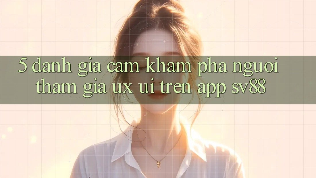 5. Đánh Giá Cảm khám phá Người tham gia (UX/UI) Trên App sv88