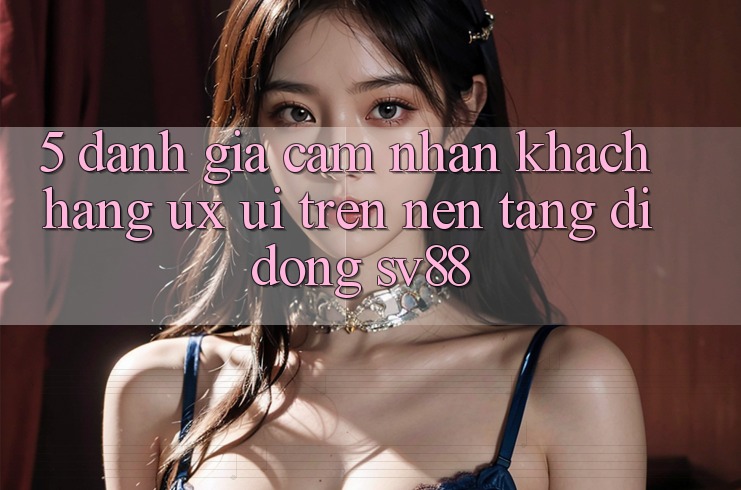 5. Đánh Giá Cảm nhận Khách hàng (UX/UI) Trên Nền tảng di động sv88 5. Đánh Giá Cảm nhận Khách hàng (UX/UI) Trên Nền tảng di động sv88