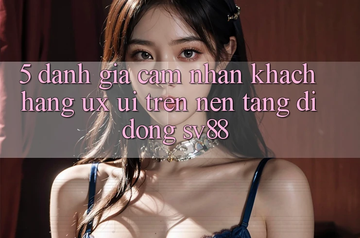 5. Đánh Giá Cảm nhận Khách hàng (UX/UI) Trên Nền tảng di động sv88