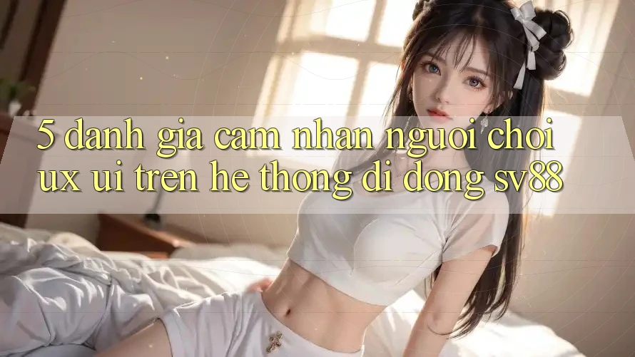 5. Đánh Giá Cảm nhận Người chơi (UX/UI) Trên Hệ thống di động sv88 5. Đánh Giá Cảm nhận Người chơi (UX/UI) Trên Hệ thống di động sv88
