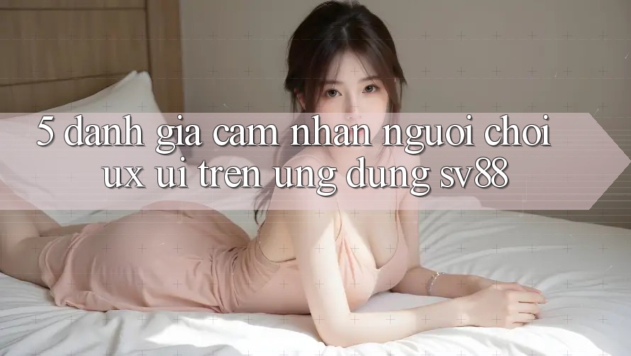 5. Đánh Giá Cảm nhận Người chơi (UX/UI) Trên Ứng dụng sv88