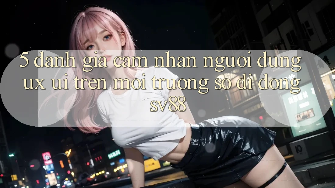 5. Đánh Giá Cảm nhận Người Dùng (UX/UI) Trên Môi trường số di động sv88