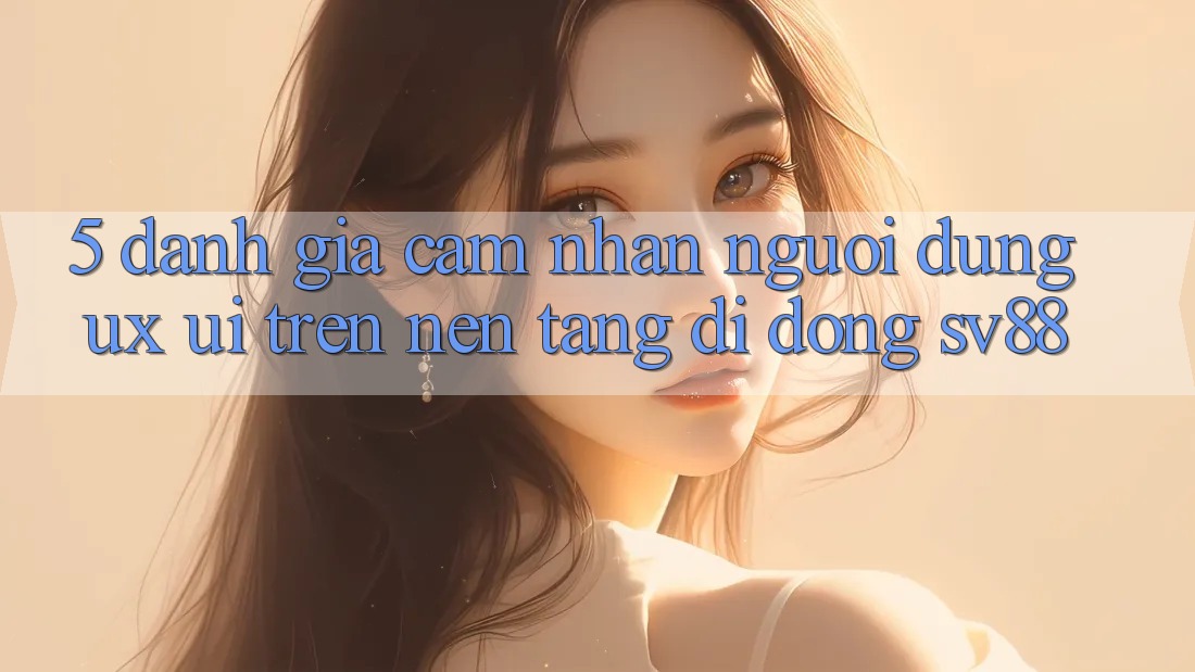 5. Đánh Giá Cảm nhận Người dùng (UX/UI) Trên Nền tảng di động sv88