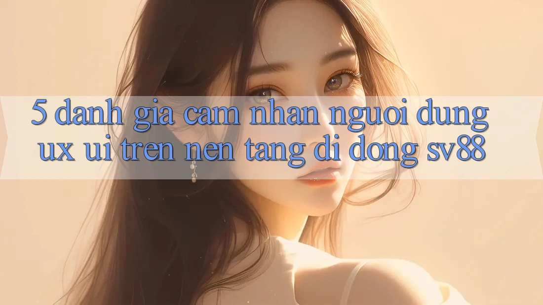 5. Đánh Giá Cảm nhận Người Dùng (UX/UI) Trên Nền tảng di động sv88