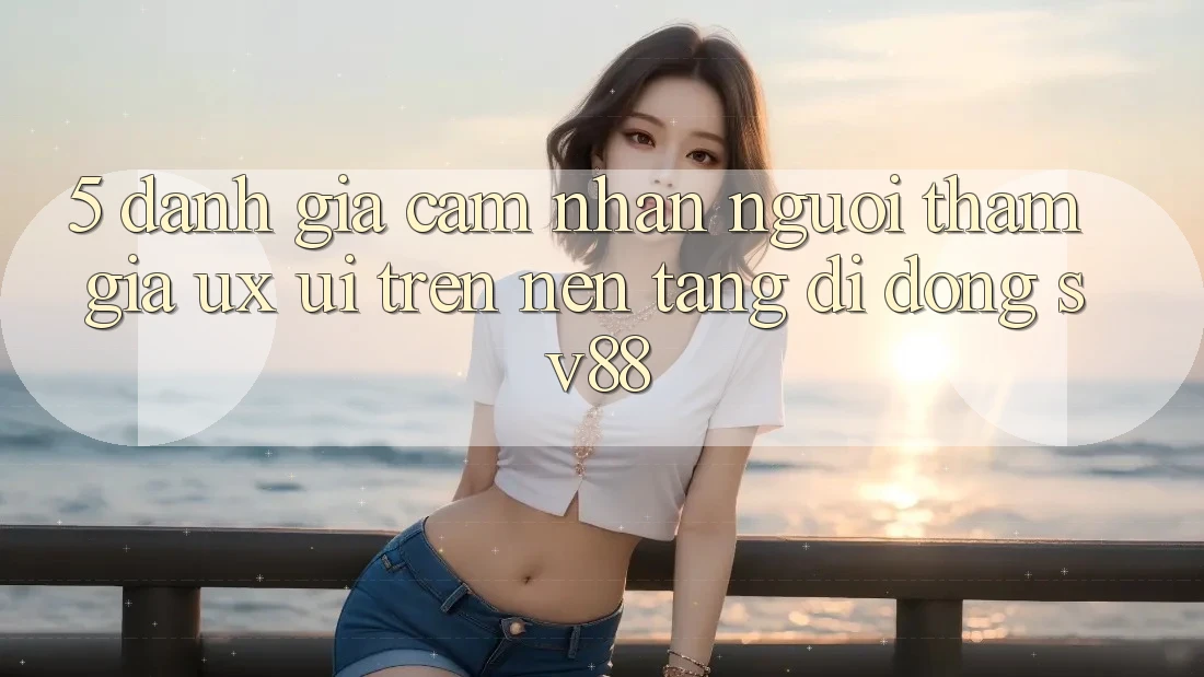 5. Đánh Giá Cảm nhận Người tham gia (UX/UI) Trên Nền tảng di động sv88 5. Đánh Giá Cảm nhận Người tham gia (UX/UI) Trên Nền tảng di động sv88