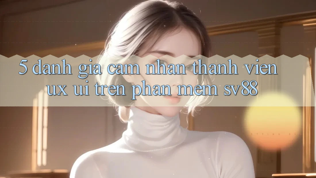 5. Đánh Giá Cảm nhận Thành viên (UX/UI) Trên Phần mềm sv88 5. Đánh Giá Cảm nhận Thành viên (UX/UI) Trên Phần mềm sv88