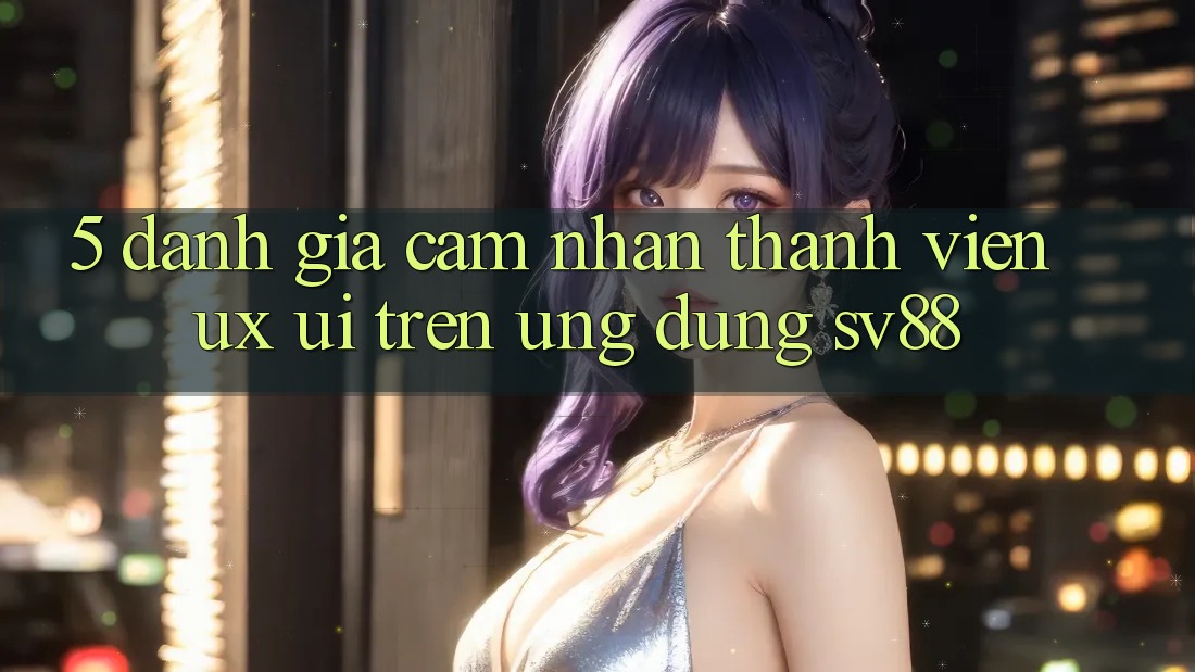 5. Đánh Giá Cảm nhận Thành viên (UX/UI) Trên Ứng dụng sv88