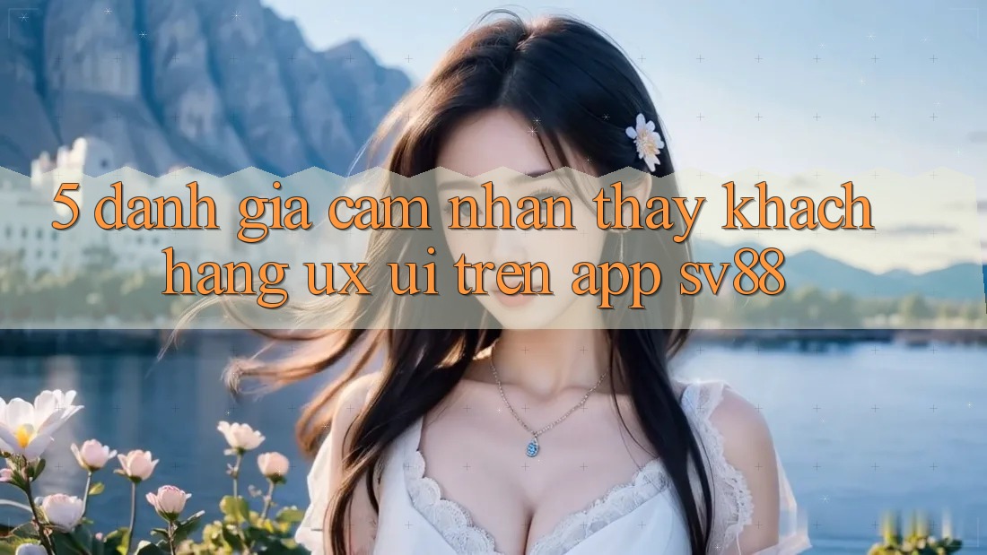 5. Đánh Giá Cảm nhận thấy Khách hàng (UX/UI) Trên App sv88 5. Đánh Giá Cảm nhận thấy Khách hàng (UX/UI) Trên App sv88