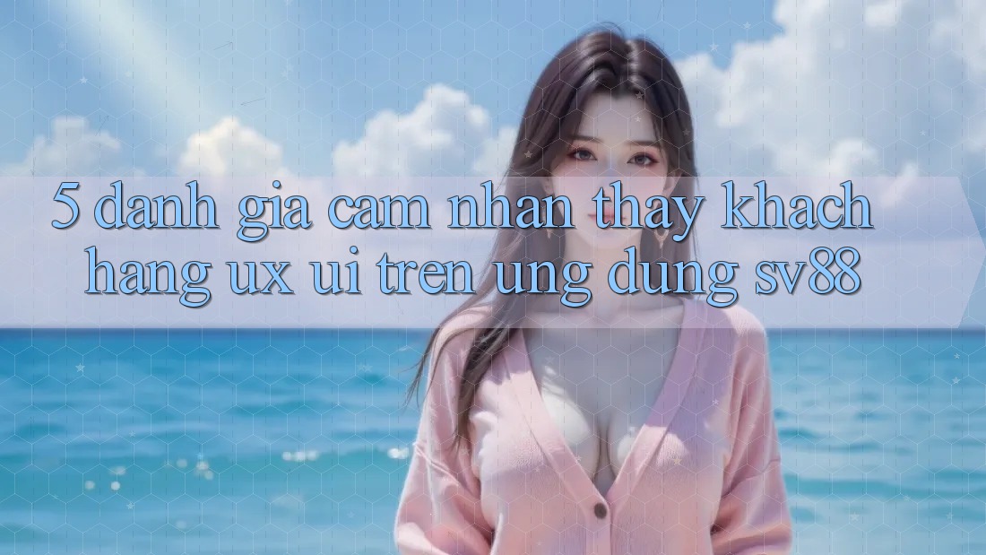 5. Đánh Giá Cảm nhận thấy Khách hàng (UX/UI) Trên Ứng dụng sv88 5. Đánh Giá Cảm nhận thấy Khách hàng (UX/UI) Trên Ứng dụng sv88