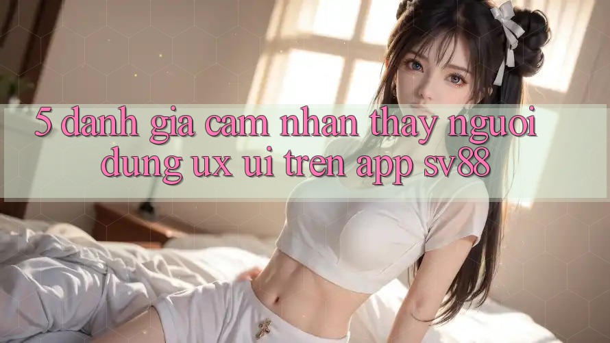 5. Đánh Giá Cảm nhận thấy Người Dùng (UX/UI) Trên App sv88