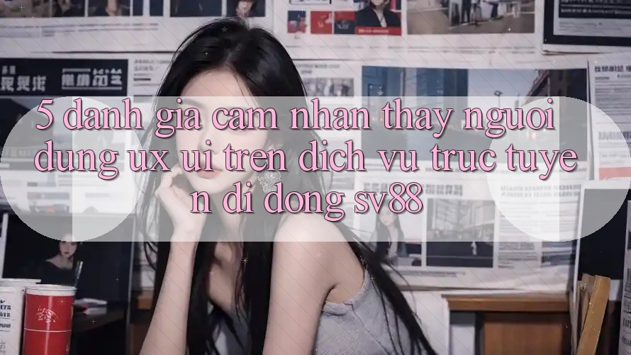 5. Đánh Giá Cảm nhận thấy Người Dùng (UX/UI) Trên Dịch vụ trực tuyến di động sv88
