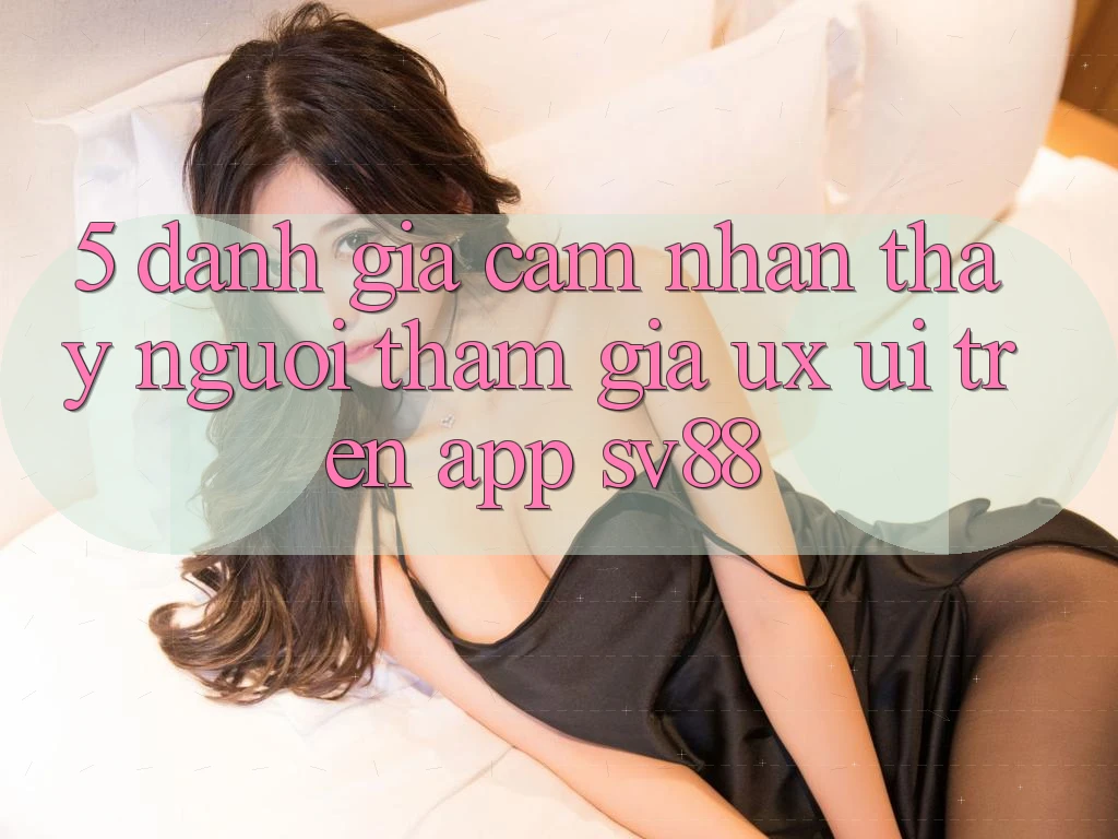 5. Đánh Giá Cảm nhận thấy Người tham gia (UX/UI) Trên App sv88 5. Đánh Giá Cảm nhận thấy Người tham gia (UX/UI) Trên App sv88