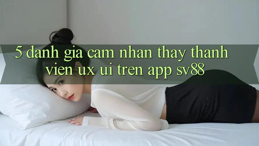 5. Đánh Giá Cảm nhận thấy Thành viên (UX/UI) Trên App sv88